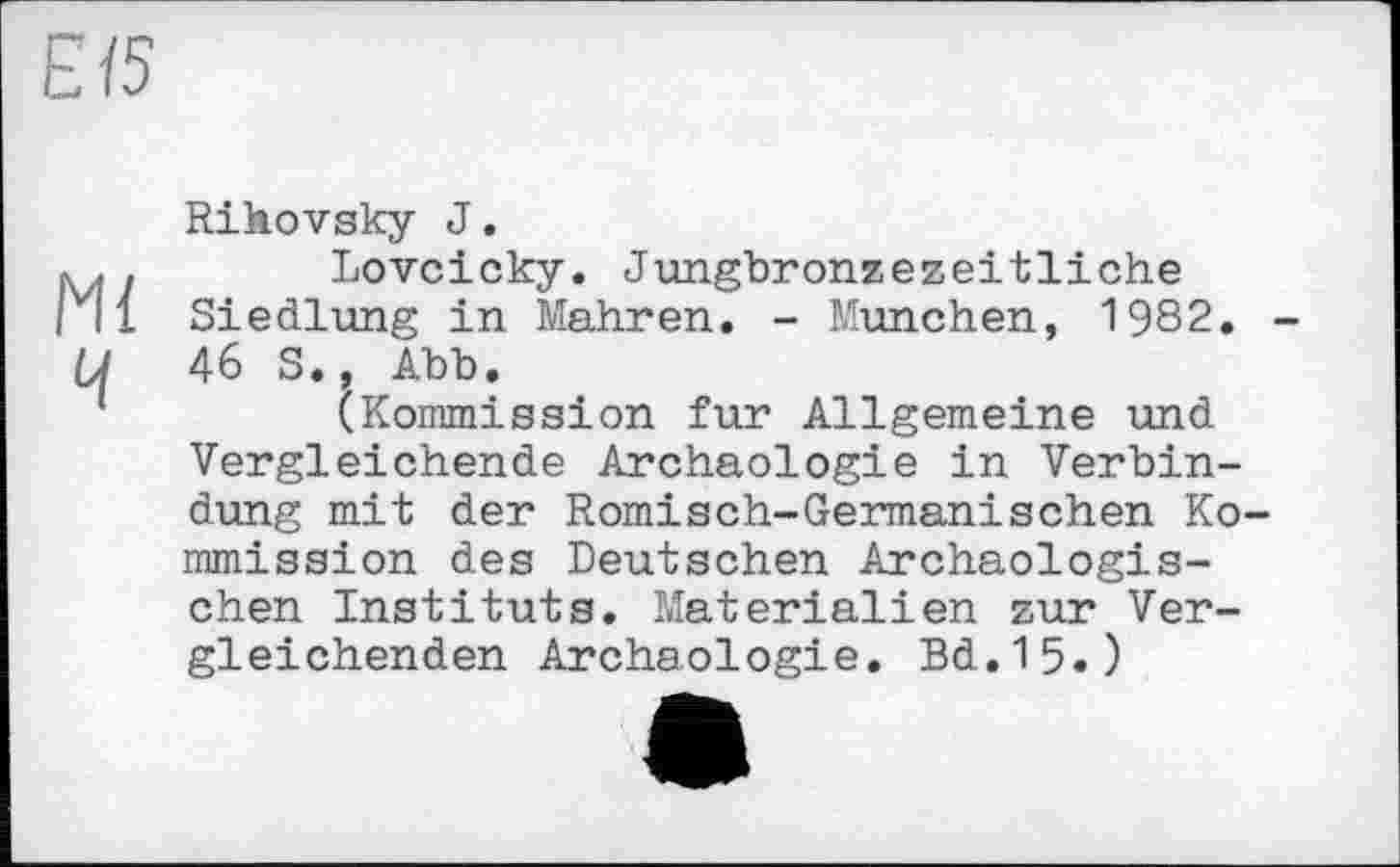 ﻿ЄЇ5
Rihovsky J.
v..	Lovcicky. Jungbronzezeitliche
vl 1 Siedlung in Mahren. - München, 1982. -U 46 S., Abb.
(Kommission fur Allgemeine und Vergleichende Archäologie in Verbindung mit der Römisch-Germanischen Kommission des Deutschen Archäologischen Instituts. Materialien zur Vergleichenden Archäologie. Bd.15.)